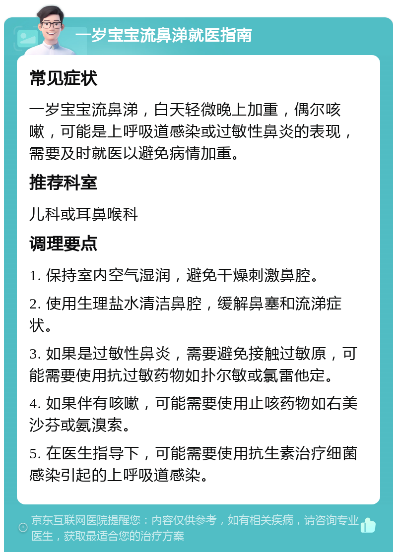 一岁宝宝流鼻涕就医指南 常见症状 一岁宝宝流鼻涕，白天轻微晚上加重，偶尔咳嗽，可能是上呼吸道感染或过敏性鼻炎的表现，需要及时就医以避免病情加重。 推荐科室 儿科或耳鼻喉科 调理要点 1. 保持室内空气湿润，避免干燥刺激鼻腔。 2. 使用生理盐水清洁鼻腔，缓解鼻塞和流涕症状。 3. 如果是过敏性鼻炎，需要避免接触过敏原，可能需要使用抗过敏药物如扑尔敏或氯雷他定。 4. 如果伴有咳嗽，可能需要使用止咳药物如右美沙芬或氨溴索。 5. 在医生指导下，可能需要使用抗生素治疗细菌感染引起的上呼吸道感染。