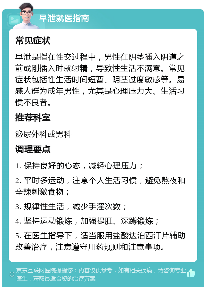早泄就医指南 常见症状 早泄是指在性交过程中，男性在阴茎插入阴道之前或刚插入时就射精，导致性生活不满意。常见症状包括性生活时间短暂、阴茎过度敏感等。易感人群为成年男性，尤其是心理压力大、生活习惯不良者。 推荐科室 泌尿外科或男科 调理要点 1. 保持良好的心态，减轻心理压力； 2. 平时多运动，注意个人生活习惯，避免熬夜和辛辣刺激食物； 3. 规律性生活，减少手淫次数； 4. 坚持运动锻炼，加强提肛、深蹲锻炼； 5. 在医生指导下，适当服用盐酸达泊西汀片辅助改善治疗，注意遵守用药规则和注意事项。