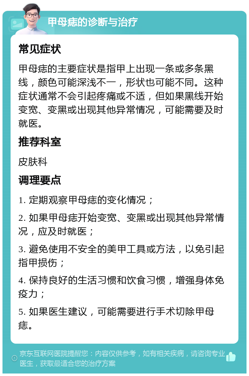 甲母痣的诊断与治疗 常见症状 甲母痣的主要症状是指甲上出现一条或多条黑线，颜色可能深浅不一，形状也可能不同。这种症状通常不会引起疼痛或不适，但如果黑线开始变宽、变黑或出现其他异常情况，可能需要及时就医。 推荐科室 皮肤科 调理要点 1. 定期观察甲母痣的变化情况； 2. 如果甲母痣开始变宽、变黑或出现其他异常情况，应及时就医； 3. 避免使用不安全的美甲工具或方法，以免引起指甲损伤； 4. 保持良好的生活习惯和饮食习惯，增强身体免疫力； 5. 如果医生建议，可能需要进行手术切除甲母痣。