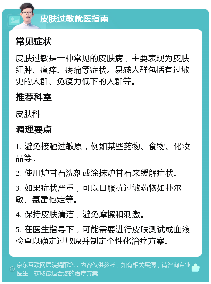 皮肤过敏就医指南 常见症状 皮肤过敏是一种常见的皮肤病，主要表现为皮肤红肿、瘙痒、疼痛等症状。易感人群包括有过敏史的人群、免疫力低下的人群等。 推荐科室 皮肤科 调理要点 1. 避免接触过敏原，例如某些药物、食物、化妆品等。 2. 使用炉甘石洗剂或涂抹炉甘石来缓解症状。 3. 如果症状严重，可以口服抗过敏药物如扑尔敏、氯雷他定等。 4. 保持皮肤清洁，避免摩擦和刺激。 5. 在医生指导下，可能需要进行皮肤测试或血液检查以确定过敏原并制定个性化治疗方案。