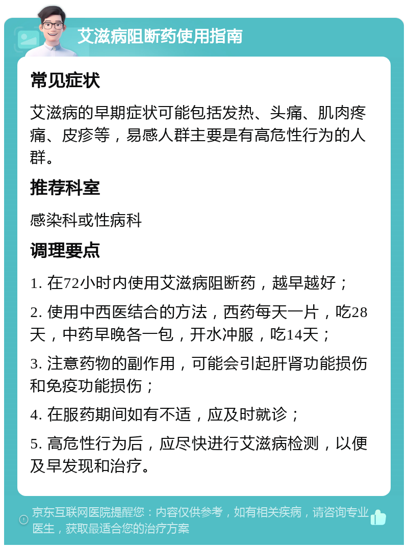 艾滋病阻断药使用指南 常见症状 艾滋病的早期症状可能包括发热、头痛、肌肉疼痛、皮疹等，易感人群主要是有高危性行为的人群。 推荐科室 感染科或性病科 调理要点 1. 在72小时内使用艾滋病阻断药，越早越好； 2. 使用中西医结合的方法，西药每天一片，吃28天，中药早晚各一包，开水冲服，吃14天； 3. 注意药物的副作用，可能会引起肝肾功能损伤和免疫功能损伤； 4. 在服药期间如有不适，应及时就诊； 5. 高危性行为后，应尽快进行艾滋病检测，以便及早发现和治疗。