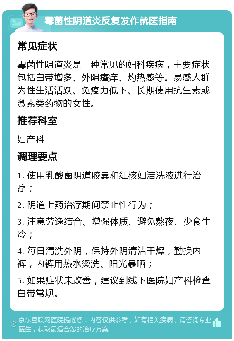 霉菌性阴道炎反复发作就医指南 常见症状 霉菌性阴道炎是一种常见的妇科疾病，主要症状包括白带增多、外阴瘙痒、灼热感等。易感人群为性生活活跃、免疫力低下、长期使用抗生素或激素类药物的女性。 推荐科室 妇产科 调理要点 1. 使用乳酸菌阴道胶囊和红核妇洁洗液进行治疗； 2. 阴道上药治疗期间禁止性行为； 3. 注意劳逸结合、增强体质、避免熬夜、少食生冷； 4. 每日清洗外阴，保持外阴清洁干燥，勤换内裤，内裤用热水烫洗、阳光暴晒； 5. 如果症状未改善，建议到线下医院妇产科检查白带常规。