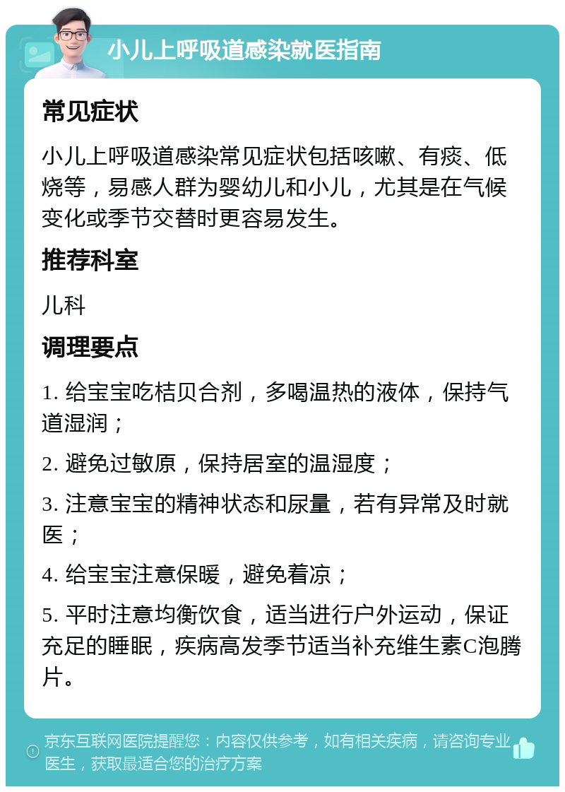 小儿上呼吸道感染就医指南 常见症状 小儿上呼吸道感染常见症状包括咳嗽、有痰、低烧等，易感人群为婴幼儿和小儿，尤其是在气候变化或季节交替时更容易发生。 推荐科室 儿科 调理要点 1. 给宝宝吃桔贝合剂，多喝温热的液体，保持气道湿润； 2. 避免过敏原，保持居室的温湿度； 3. 注意宝宝的精神状态和尿量，若有异常及时就医； 4. 给宝宝注意保暖，避免着凉； 5. 平时注意均衡饮食，适当进行户外运动，保证充足的睡眠，疾病高发季节适当补充维生素C泡腾片。