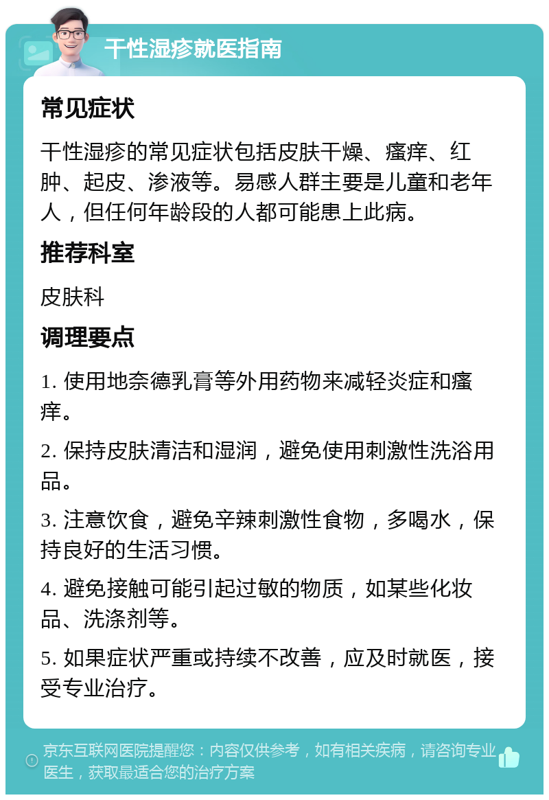 干性湿疹就医指南 常见症状 干性湿疹的常见症状包括皮肤干燥、瘙痒、红肿、起皮、渗液等。易感人群主要是儿童和老年人，但任何年龄段的人都可能患上此病。 推荐科室 皮肤科 调理要点 1. 使用地奈德乳膏等外用药物来减轻炎症和瘙痒。 2. 保持皮肤清洁和湿润，避免使用刺激性洗浴用品。 3. 注意饮食，避免辛辣刺激性食物，多喝水，保持良好的生活习惯。 4. 避免接触可能引起过敏的物质，如某些化妆品、洗涤剂等。 5. 如果症状严重或持续不改善，应及时就医，接受专业治疗。