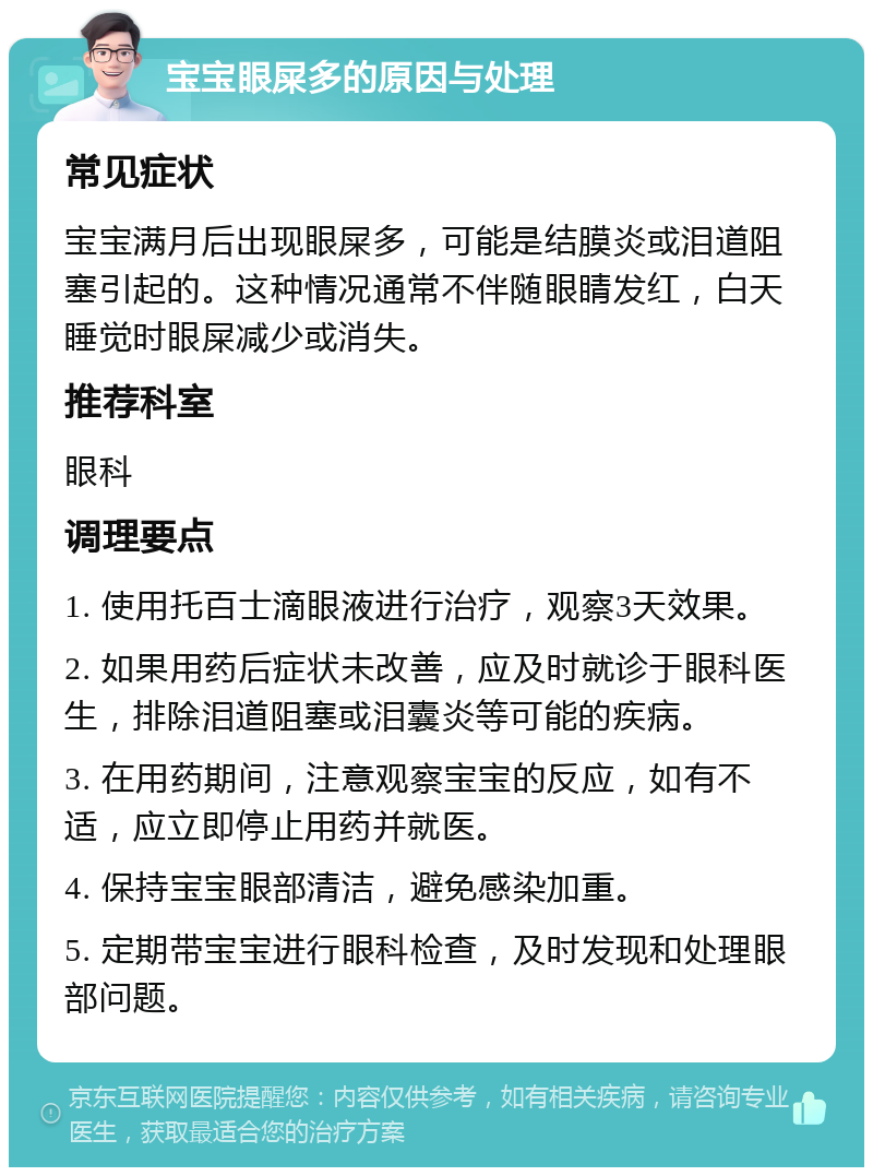 宝宝眼屎多的原因与处理 常见症状 宝宝满月后出现眼屎多，可能是结膜炎或泪道阻塞引起的。这种情况通常不伴随眼睛发红，白天睡觉时眼屎减少或消失。 推荐科室 眼科 调理要点 1. 使用托百士滴眼液进行治疗，观察3天效果。 2. 如果用药后症状未改善，应及时就诊于眼科医生，排除泪道阻塞或泪囊炎等可能的疾病。 3. 在用药期间，注意观察宝宝的反应，如有不适，应立即停止用药并就医。 4. 保持宝宝眼部清洁，避免感染加重。 5. 定期带宝宝进行眼科检查，及时发现和处理眼部问题。