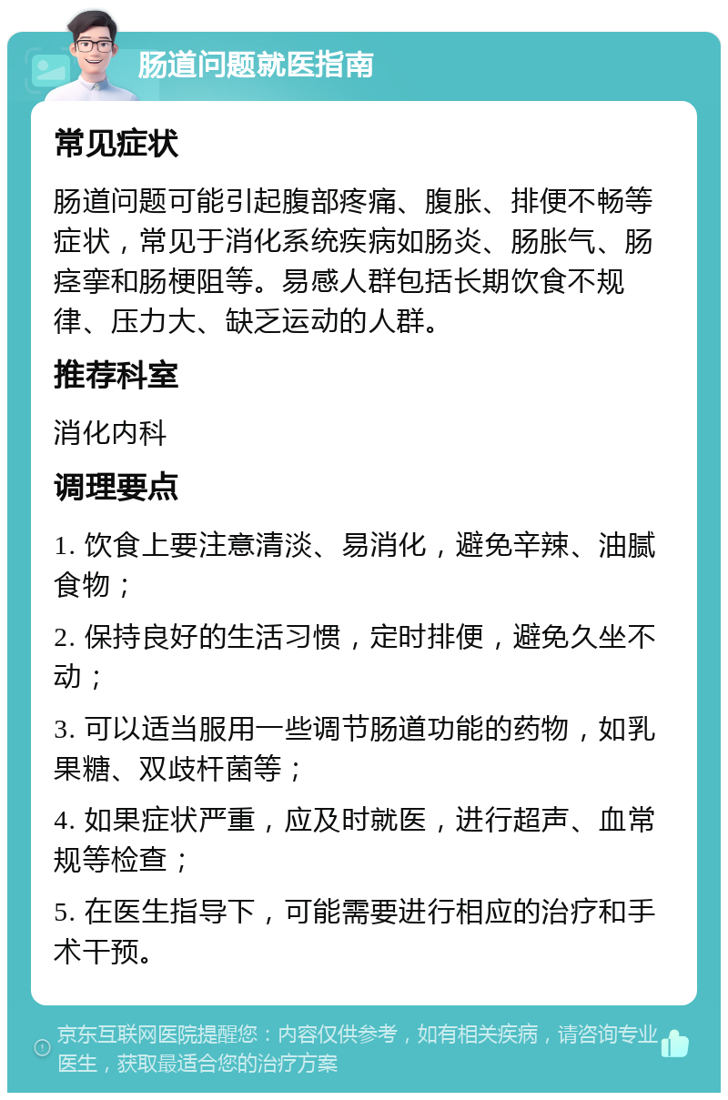 肠道问题就医指南 常见症状 肠道问题可能引起腹部疼痛、腹胀、排便不畅等症状，常见于消化系统疾病如肠炎、肠胀气、肠痉挛和肠梗阻等。易感人群包括长期饮食不规律、压力大、缺乏运动的人群。 推荐科室 消化内科 调理要点 1. 饮食上要注意清淡、易消化，避免辛辣、油腻食物； 2. 保持良好的生活习惯，定时排便，避免久坐不动； 3. 可以适当服用一些调节肠道功能的药物，如乳果糖、双歧杆菌等； 4. 如果症状严重，应及时就医，进行超声、血常规等检查； 5. 在医生指导下，可能需要进行相应的治疗和手术干预。