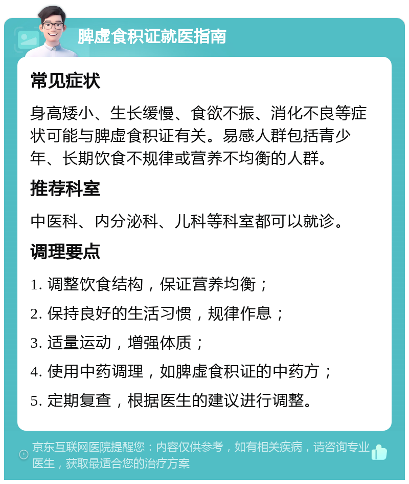 脾虚食积证就医指南 常见症状 身高矮小、生长缓慢、食欲不振、消化不良等症状可能与脾虚食积证有关。易感人群包括青少年、长期饮食不规律或营养不均衡的人群。 推荐科室 中医科、内分泌科、儿科等科室都可以就诊。 调理要点 1. 调整饮食结构，保证营养均衡； 2. 保持良好的生活习惯，规律作息； 3. 适量运动，增强体质； 4. 使用中药调理，如脾虚食积证的中药方； 5. 定期复查，根据医生的建议进行调整。