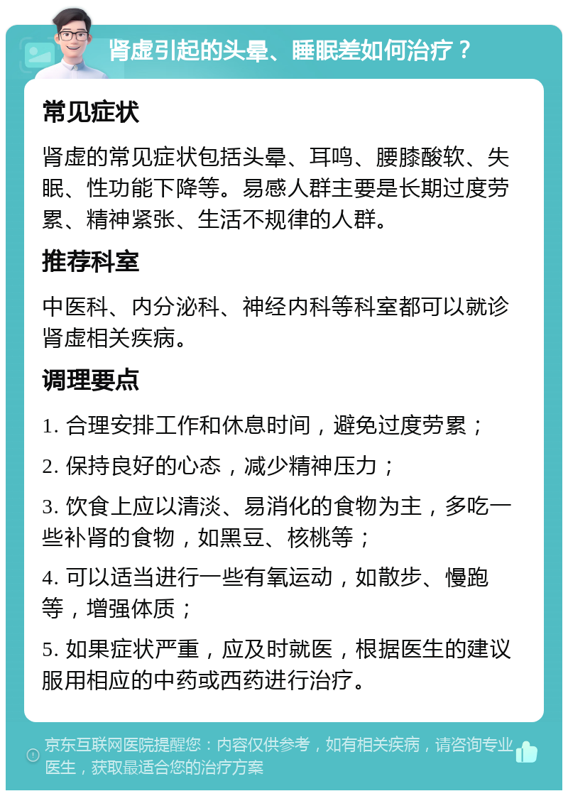 肾虚引起的头晕、睡眠差如何治疗？ 常见症状 肾虚的常见症状包括头晕、耳鸣、腰膝酸软、失眠、性功能下降等。易感人群主要是长期过度劳累、精神紧张、生活不规律的人群。 推荐科室 中医科、内分泌科、神经内科等科室都可以就诊肾虚相关疾病。 调理要点 1. 合理安排工作和休息时间，避免过度劳累； 2. 保持良好的心态，减少精神压力； 3. 饮食上应以清淡、易消化的食物为主，多吃一些补肾的食物，如黑豆、核桃等； 4. 可以适当进行一些有氧运动，如散步、慢跑等，增强体质； 5. 如果症状严重，应及时就医，根据医生的建议服用相应的中药或西药进行治疗。