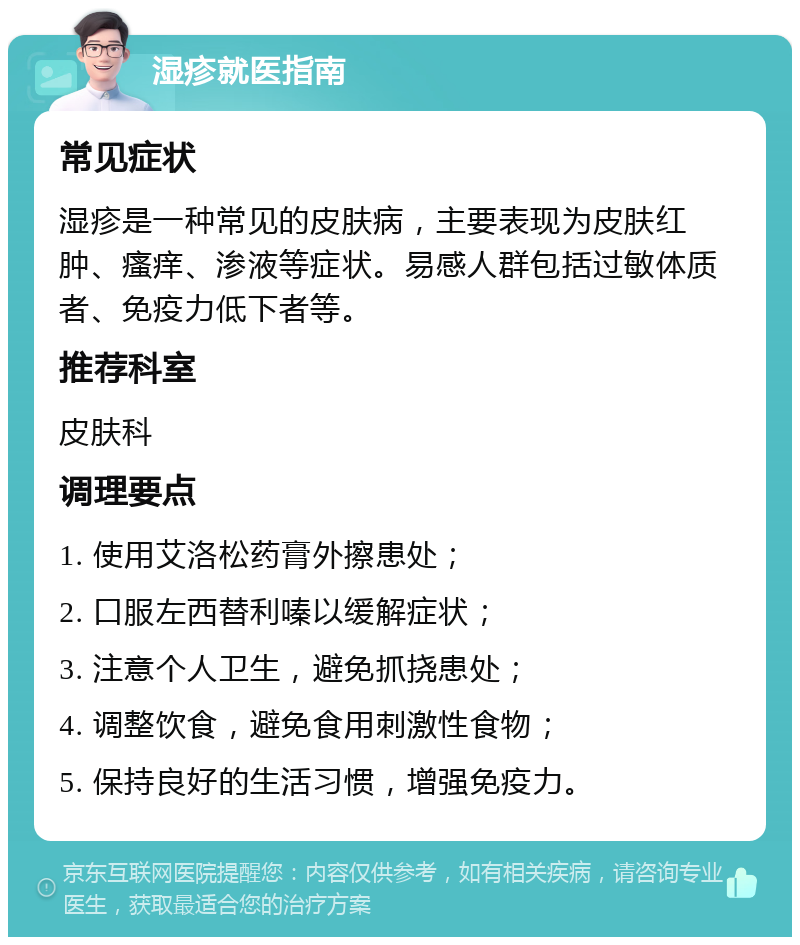 湿疹就医指南 常见症状 湿疹是一种常见的皮肤病，主要表现为皮肤红肿、瘙痒、渗液等症状。易感人群包括过敏体质者、免疫力低下者等。 推荐科室 皮肤科 调理要点 1. 使用艾洛松药膏外擦患处； 2. 口服左西替利嗪以缓解症状； 3. 注意个人卫生，避免抓挠患处； 4. 调整饮食，避免食用刺激性食物； 5. 保持良好的生活习惯，增强免疫力。