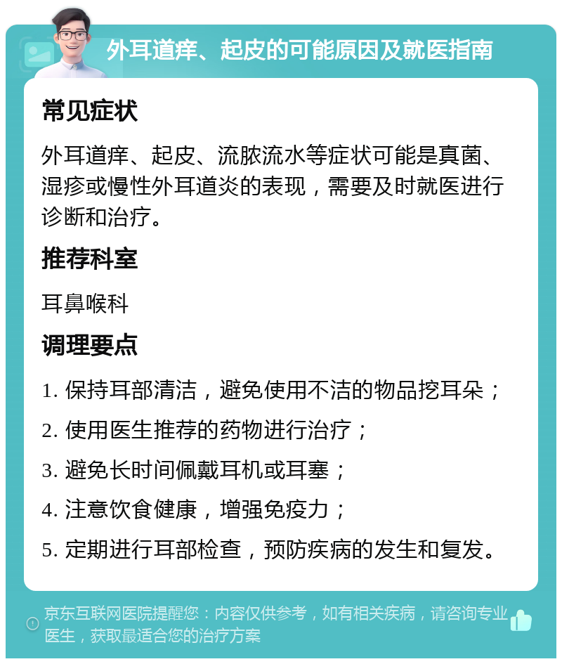 外耳道痒、起皮的可能原因及就医指南 常见症状 外耳道痒、起皮、流脓流水等症状可能是真菌、湿疹或慢性外耳道炎的表现，需要及时就医进行诊断和治疗。 推荐科室 耳鼻喉科 调理要点 1. 保持耳部清洁，避免使用不洁的物品挖耳朵； 2. 使用医生推荐的药物进行治疗； 3. 避免长时间佩戴耳机或耳塞； 4. 注意饮食健康，增强免疫力； 5. 定期进行耳部检查，预防疾病的发生和复发。