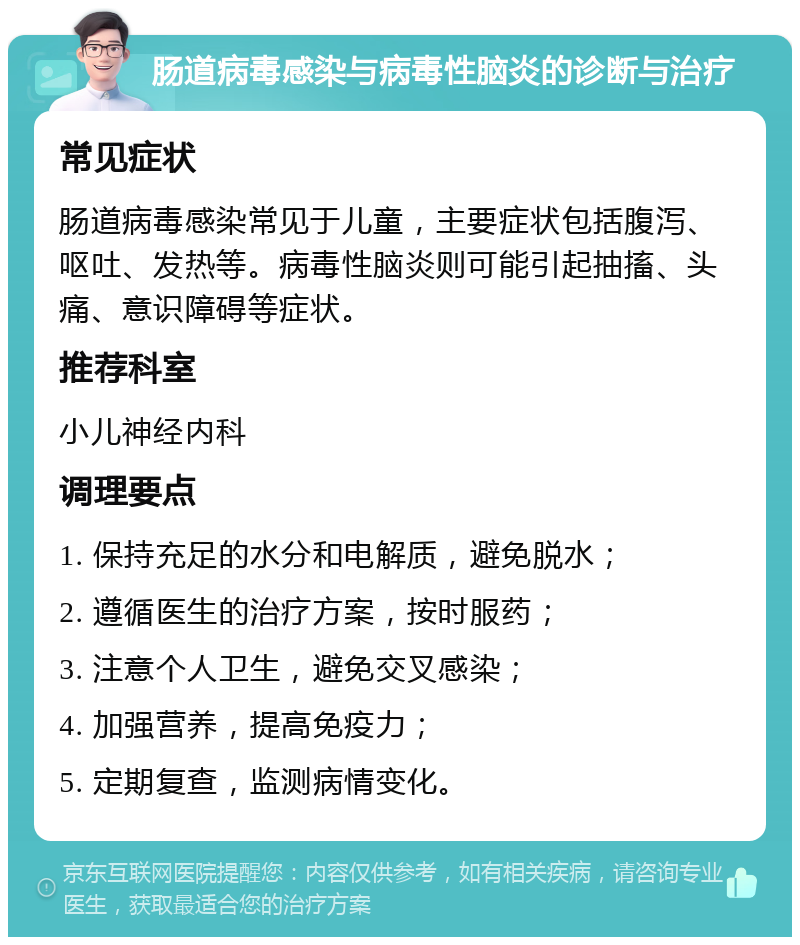 肠道病毒感染与病毒性脑炎的诊断与治疗 常见症状 肠道病毒感染常见于儿童，主要症状包括腹泻、呕吐、发热等。病毒性脑炎则可能引起抽搐、头痛、意识障碍等症状。 推荐科室 小儿神经内科 调理要点 1. 保持充足的水分和电解质，避免脱水； 2. 遵循医生的治疗方案，按时服药； 3. 注意个人卫生，避免交叉感染； 4. 加强营养，提高免疫力； 5. 定期复查，监测病情变化。