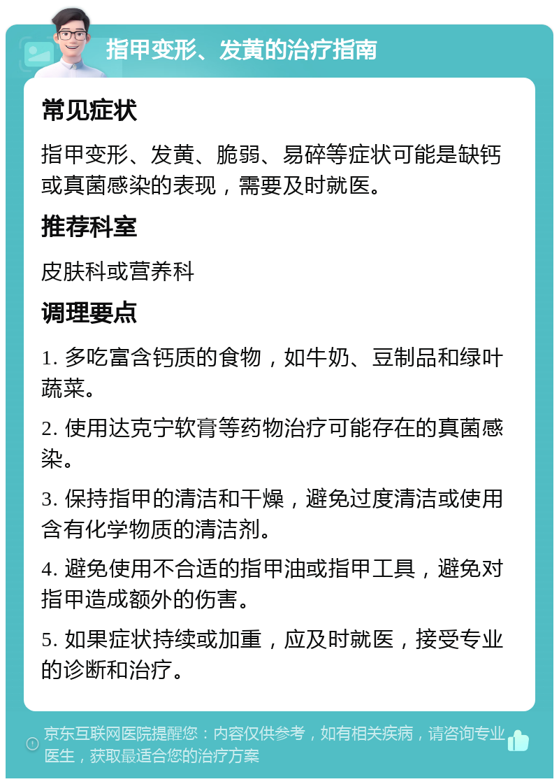 指甲变形、发黄的治疗指南 常见症状 指甲变形、发黄、脆弱、易碎等症状可能是缺钙或真菌感染的表现，需要及时就医。 推荐科室 皮肤科或营养科 调理要点 1. 多吃富含钙质的食物，如牛奶、豆制品和绿叶蔬菜。 2. 使用达克宁软膏等药物治疗可能存在的真菌感染。 3. 保持指甲的清洁和干燥，避免过度清洁或使用含有化学物质的清洁剂。 4. 避免使用不合适的指甲油或指甲工具，避免对指甲造成额外的伤害。 5. 如果症状持续或加重，应及时就医，接受专业的诊断和治疗。