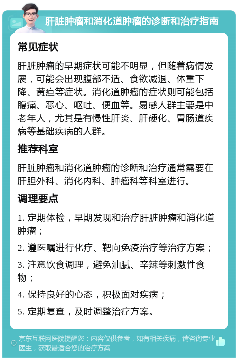 肝脏肿瘤和消化道肿瘤的诊断和治疗指南 常见症状 肝脏肿瘤的早期症状可能不明显，但随着病情发展，可能会出现腹部不适、食欲减退、体重下降、黄疸等症状。消化道肿瘤的症状则可能包括腹痛、恶心、呕吐、便血等。易感人群主要是中老年人，尤其是有慢性肝炎、肝硬化、胃肠道疾病等基础疾病的人群。 推荐科室 肝脏肿瘤和消化道肿瘤的诊断和治疗通常需要在肝胆外科、消化内科、肿瘤科等科室进行。 调理要点 1. 定期体检，早期发现和治疗肝脏肿瘤和消化道肿瘤； 2. 遵医嘱进行化疗、靶向免疫治疗等治疗方案； 3. 注意饮食调理，避免油腻、辛辣等刺激性食物； 4. 保持良好的心态，积极面对疾病； 5. 定期复查，及时调整治疗方案。