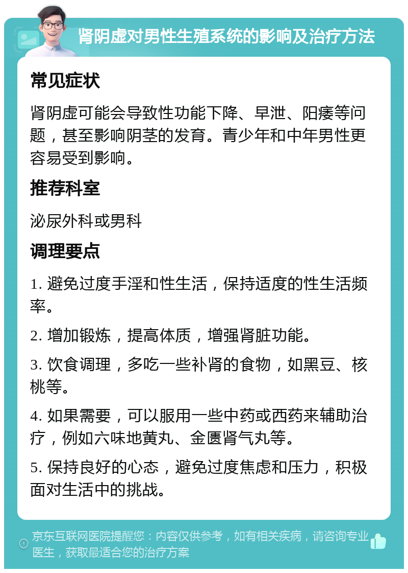 肾阴虚对男性生殖系统的影响及治疗方法 常见症状 肾阴虚可能会导致性功能下降、早泄、阳痿等问题，甚至影响阴茎的发育。青少年和中年男性更容易受到影响。 推荐科室 泌尿外科或男科 调理要点 1. 避免过度手淫和性生活，保持适度的性生活频率。 2. 增加锻炼，提高体质，增强肾脏功能。 3. 饮食调理，多吃一些补肾的食物，如黑豆、核桃等。 4. 如果需要，可以服用一些中药或西药来辅助治疗，例如六味地黄丸、金匮肾气丸等。 5. 保持良好的心态，避免过度焦虑和压力，积极面对生活中的挑战。