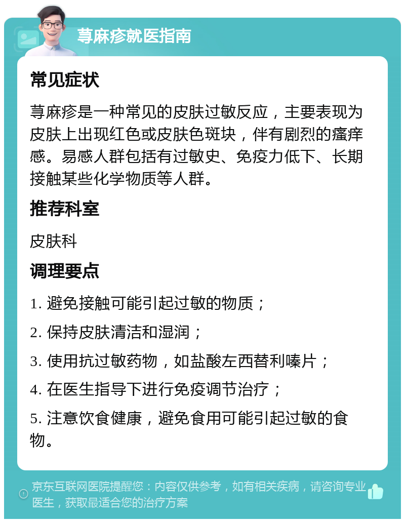 荨麻疹就医指南 常见症状 荨麻疹是一种常见的皮肤过敏反应，主要表现为皮肤上出现红色或皮肤色斑块，伴有剧烈的瘙痒感。易感人群包括有过敏史、免疫力低下、长期接触某些化学物质等人群。 推荐科室 皮肤科 调理要点 1. 避免接触可能引起过敏的物质； 2. 保持皮肤清洁和湿润； 3. 使用抗过敏药物，如盐酸左西替利嗪片； 4. 在医生指导下进行免疫调节治疗； 5. 注意饮食健康，避免食用可能引起过敏的食物。