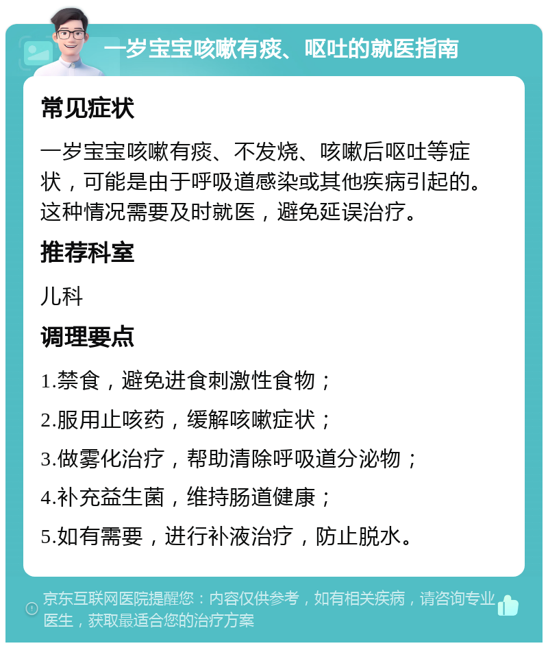 一岁宝宝咳嗽有痰、呕吐的就医指南 常见症状 一岁宝宝咳嗽有痰、不发烧、咳嗽后呕吐等症状，可能是由于呼吸道感染或其他疾病引起的。这种情况需要及时就医，避免延误治疗。 推荐科室 儿科 调理要点 1.禁食，避免进食刺激性食物； 2.服用止咳药，缓解咳嗽症状； 3.做雾化治疗，帮助清除呼吸道分泌物； 4.补充益生菌，维持肠道健康； 5.如有需要，进行补液治疗，防止脱水。