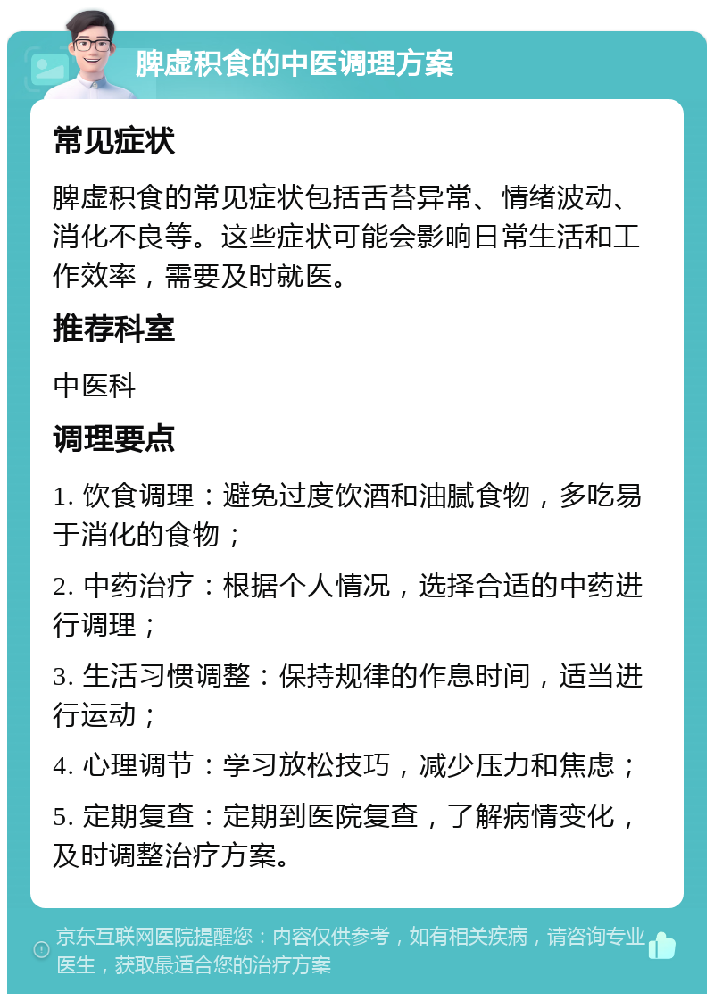 脾虚积食的中医调理方案 常见症状 脾虚积食的常见症状包括舌苔异常、情绪波动、消化不良等。这些症状可能会影响日常生活和工作效率，需要及时就医。 推荐科室 中医科 调理要点 1. 饮食调理：避免过度饮酒和油腻食物，多吃易于消化的食物； 2. 中药治疗：根据个人情况，选择合适的中药进行调理； 3. 生活习惯调整：保持规律的作息时间，适当进行运动； 4. 心理调节：学习放松技巧，减少压力和焦虑； 5. 定期复查：定期到医院复查，了解病情变化，及时调整治疗方案。