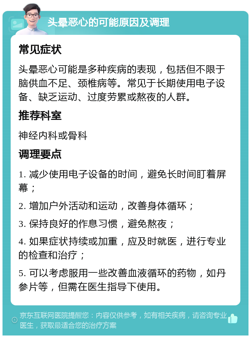 头晕恶心的可能原因及调理 常见症状 头晕恶心可能是多种疾病的表现，包括但不限于脑供血不足、颈椎病等。常见于长期使用电子设备、缺乏运动、过度劳累或熬夜的人群。 推荐科室 神经内科或骨科 调理要点 1. 减少使用电子设备的时间，避免长时间盯着屏幕； 2. 增加户外活动和运动，改善身体循环； 3. 保持良好的作息习惯，避免熬夜； 4. 如果症状持续或加重，应及时就医，进行专业的检查和治疗； 5. 可以考虑服用一些改善血液循环的药物，如丹参片等，但需在医生指导下使用。