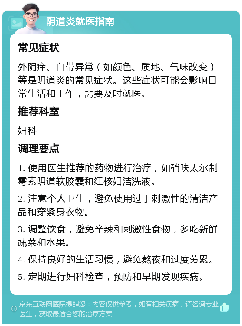 阴道炎就医指南 常见症状 外阴痒、白带异常（如颜色、质地、气味改变）等是阴道炎的常见症状。这些症状可能会影响日常生活和工作，需要及时就医。 推荐科室 妇科 调理要点 1. 使用医生推荐的药物进行治疗，如硝呋太尔制霉素阴道软胶囊和红核妇洁洗液。 2. 注意个人卫生，避免使用过于刺激性的清洁产品和穿紧身衣物。 3. 调整饮食，避免辛辣和刺激性食物，多吃新鲜蔬菜和水果。 4. 保持良好的生活习惯，避免熬夜和过度劳累。 5. 定期进行妇科检查，预防和早期发现疾病。