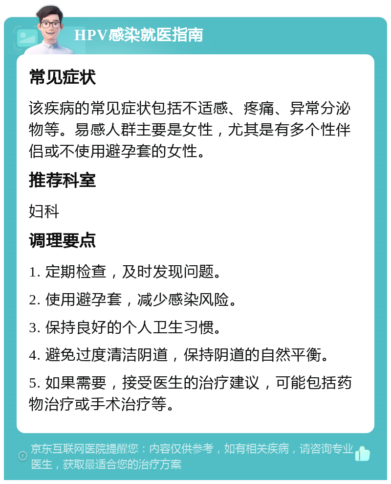 HPV感染就医指南 常见症状 该疾病的常见症状包括不适感、疼痛、异常分泌物等。易感人群主要是女性，尤其是有多个性伴侣或不使用避孕套的女性。 推荐科室 妇科 调理要点 1. 定期检查，及时发现问题。 2. 使用避孕套，减少感染风险。 3. 保持良好的个人卫生习惯。 4. 避免过度清洁阴道，保持阴道的自然平衡。 5. 如果需要，接受医生的治疗建议，可能包括药物治疗或手术治疗等。