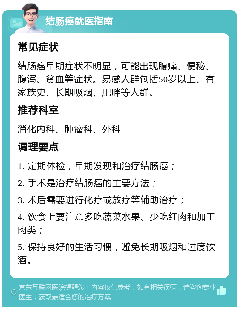 结肠癌就医指南 常见症状 结肠癌早期症状不明显，可能出现腹痛、便秘、腹泻、贫血等症状。易感人群包括50岁以上、有家族史、长期吸烟、肥胖等人群。 推荐科室 消化内科、肿瘤科、外科 调理要点 1. 定期体检，早期发现和治疗结肠癌； 2. 手术是治疗结肠癌的主要方法； 3. 术后需要进行化疗或放疗等辅助治疗； 4. 饮食上要注意多吃蔬菜水果、少吃红肉和加工肉类； 5. 保持良好的生活习惯，避免长期吸烟和过度饮酒。