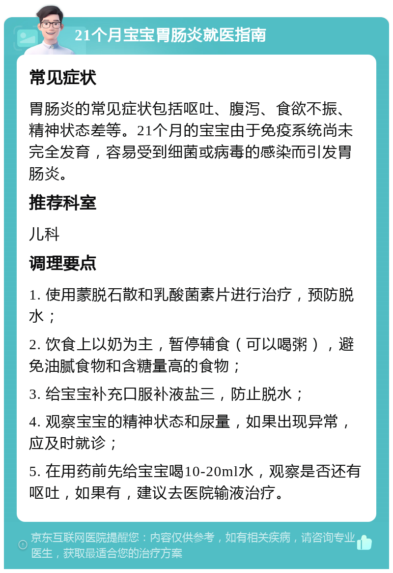 21个月宝宝胃肠炎就医指南 常见症状 胃肠炎的常见症状包括呕吐、腹泻、食欲不振、精神状态差等。21个月的宝宝由于免疫系统尚未完全发育，容易受到细菌或病毒的感染而引发胃肠炎。 推荐科室 儿科 调理要点 1. 使用蒙脱石散和乳酸菌素片进行治疗，预防脱水； 2. 饮食上以奶为主，暂停辅食（可以喝粥），避免油腻食物和含糖量高的食物； 3. 给宝宝补充口服补液盐三，防止脱水； 4. 观察宝宝的精神状态和尿量，如果出现异常，应及时就诊； 5. 在用药前先给宝宝喝10-20ml水，观察是否还有呕吐，如果有，建议去医院输液治疗。