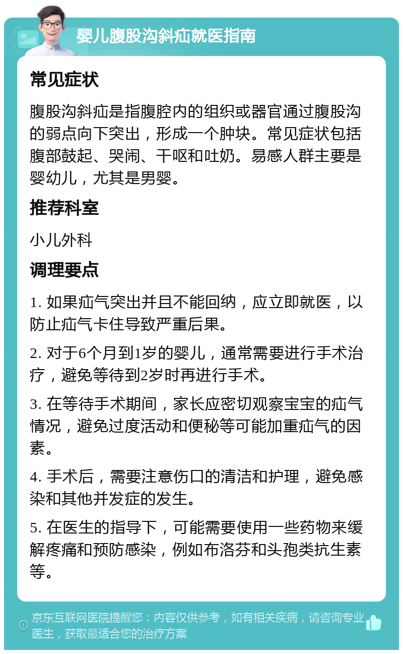 婴儿腹股沟斜疝就医指南 常见症状 腹股沟斜疝是指腹腔内的组织或器官通过腹股沟的弱点向下突出，形成一个肿块。常见症状包括腹部鼓起、哭闹、干呕和吐奶。易感人群主要是婴幼儿，尤其是男婴。 推荐科室 小儿外科 调理要点 1. 如果疝气突出并且不能回纳，应立即就医，以防止疝气卡住导致严重后果。 2. 对于6个月到1岁的婴儿，通常需要进行手术治疗，避免等待到2岁时再进行手术。 3. 在等待手术期间，家长应密切观察宝宝的疝气情况，避免过度活动和便秘等可能加重疝气的因素。 4. 手术后，需要注意伤口的清洁和护理，避免感染和其他并发症的发生。 5. 在医生的指导下，可能需要使用一些药物来缓解疼痛和预防感染，例如布洛芬和头孢类抗生素等。