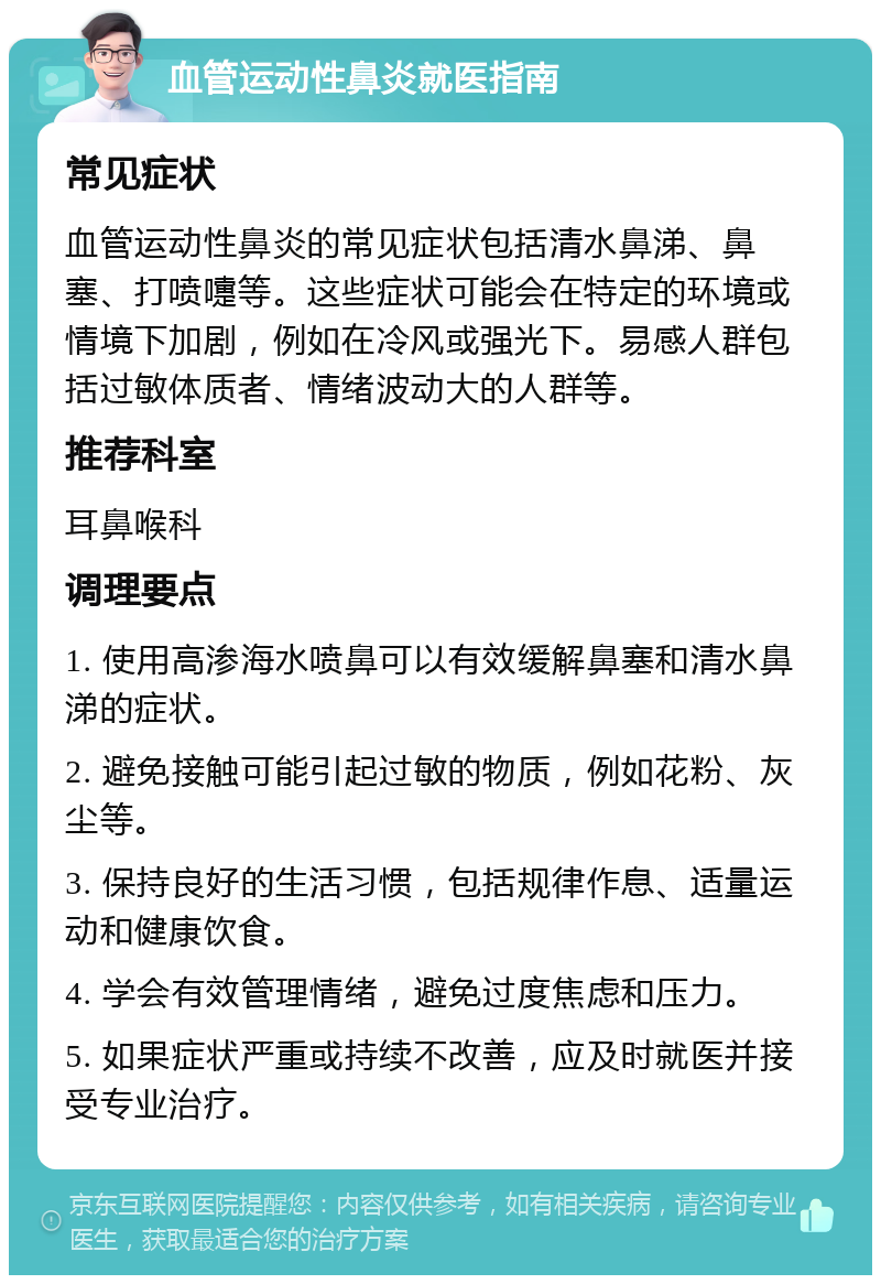 血管运动性鼻炎就医指南 常见症状 血管运动性鼻炎的常见症状包括清水鼻涕、鼻塞、打喷嚏等。这些症状可能会在特定的环境或情境下加剧，例如在冷风或强光下。易感人群包括过敏体质者、情绪波动大的人群等。 推荐科室 耳鼻喉科 调理要点 1. 使用高渗海水喷鼻可以有效缓解鼻塞和清水鼻涕的症状。 2. 避免接触可能引起过敏的物质，例如花粉、灰尘等。 3. 保持良好的生活习惯，包括规律作息、适量运动和健康饮食。 4. 学会有效管理情绪，避免过度焦虑和压力。 5. 如果症状严重或持续不改善，应及时就医并接受专业治疗。