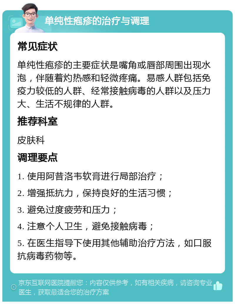 单纯性疱疹的治疗与调理 常见症状 单纯性疱疹的主要症状是嘴角或唇部周围出现水泡，伴随着灼热感和轻微疼痛。易感人群包括免疫力较低的人群、经常接触病毒的人群以及压力大、生活不规律的人群。 推荐科室 皮肤科 调理要点 1. 使用阿昔洛韦软膏进行局部治疗； 2. 增强抵抗力，保持良好的生活习惯； 3. 避免过度疲劳和压力； 4. 注意个人卫生，避免接触病毒； 5. 在医生指导下使用其他辅助治疗方法，如口服抗病毒药物等。