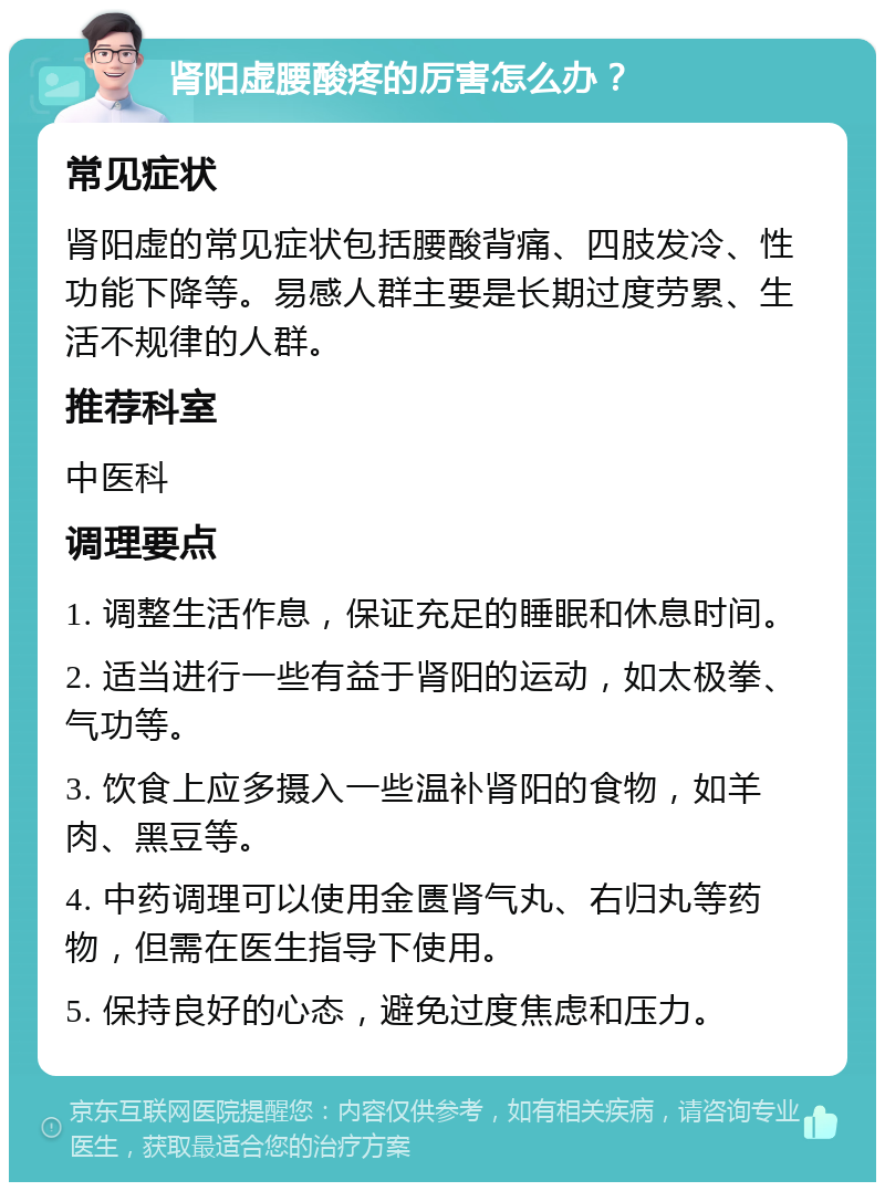 肾阳虚腰酸疼的厉害怎么办？ 常见症状 肾阳虚的常见症状包括腰酸背痛、四肢发冷、性功能下降等。易感人群主要是长期过度劳累、生活不规律的人群。 推荐科室 中医科 调理要点 1. 调整生活作息，保证充足的睡眠和休息时间。 2. 适当进行一些有益于肾阳的运动，如太极拳、气功等。 3. 饮食上应多摄入一些温补肾阳的食物，如羊肉、黑豆等。 4. 中药调理可以使用金匮肾气丸、右归丸等药物，但需在医生指导下使用。 5. 保持良好的心态，避免过度焦虑和压力。