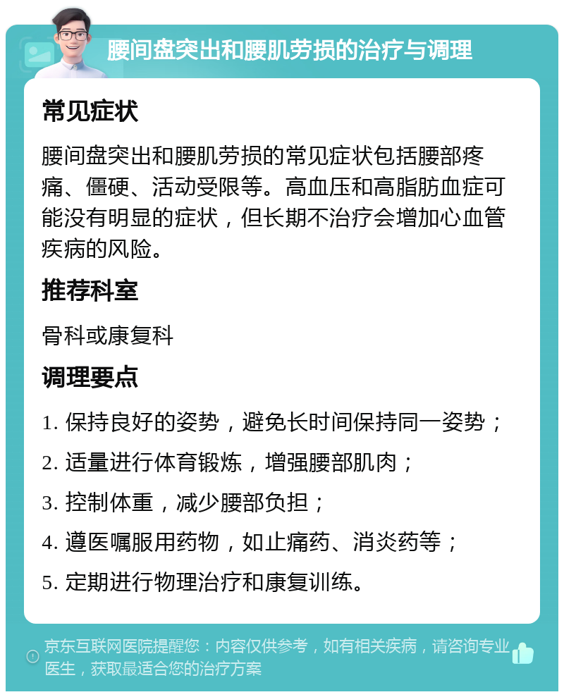 腰间盘突出和腰肌劳损的治疗与调理 常见症状 腰间盘突出和腰肌劳损的常见症状包括腰部疼痛、僵硬、活动受限等。高血压和高脂肪血症可能没有明显的症状，但长期不治疗会增加心血管疾病的风险。 推荐科室 骨科或康复科 调理要点 1. 保持良好的姿势，避免长时间保持同一姿势； 2. 适量进行体育锻炼，增强腰部肌肉； 3. 控制体重，减少腰部负担； 4. 遵医嘱服用药物，如止痛药、消炎药等； 5. 定期进行物理治疗和康复训练。