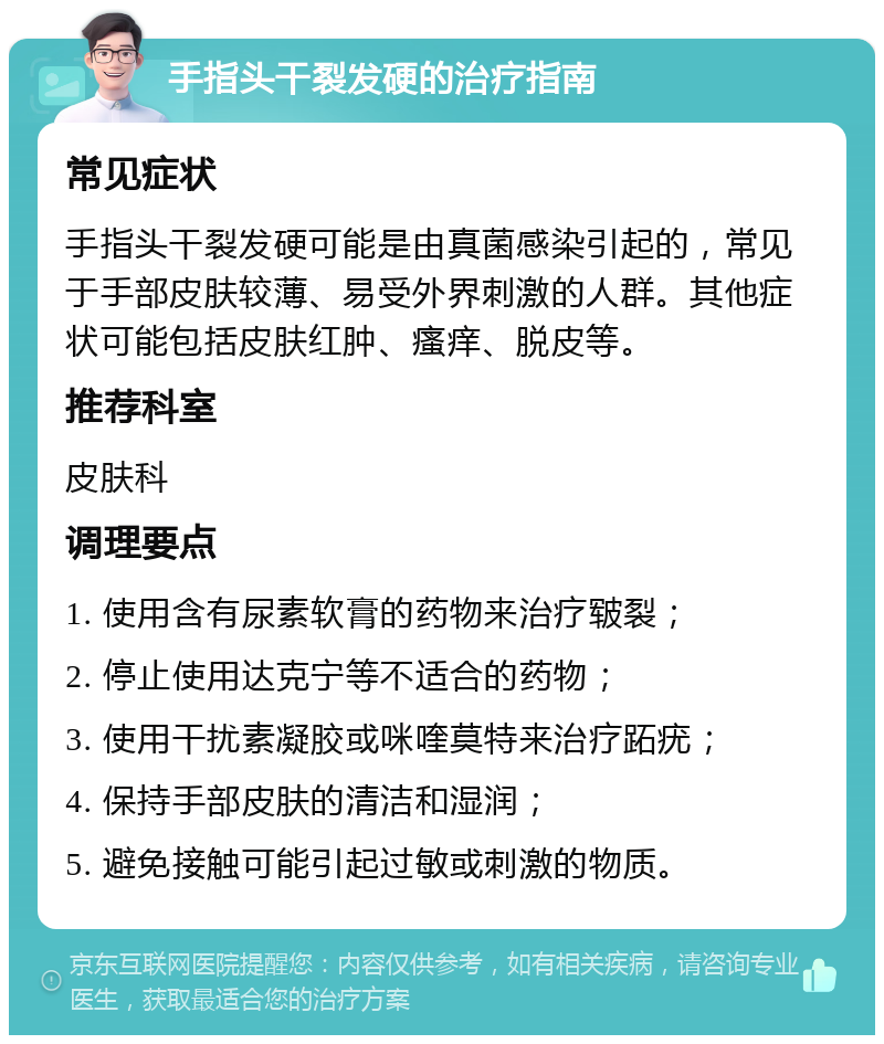 手指头干裂发硬的治疗指南 常见症状 手指头干裂发硬可能是由真菌感染引起的，常见于手部皮肤较薄、易受外界刺激的人群。其他症状可能包括皮肤红肿、瘙痒、脱皮等。 推荐科室 皮肤科 调理要点 1. 使用含有尿素软膏的药物来治疗皲裂； 2. 停止使用达克宁等不适合的药物； 3. 使用干扰素凝胶或咪喹莫特来治疗跖疣； 4. 保持手部皮肤的清洁和湿润； 5. 避免接触可能引起过敏或刺激的物质。