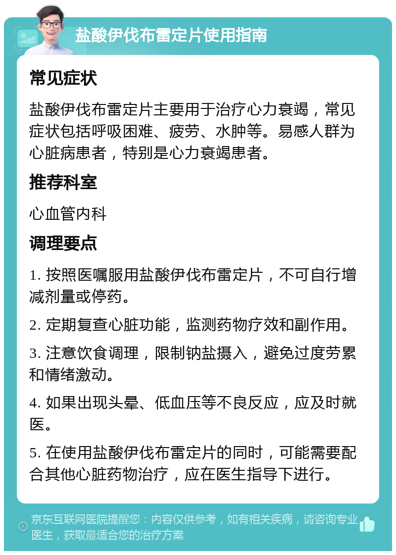 盐酸伊伐布雷定片使用指南 常见症状 盐酸伊伐布雷定片主要用于治疗心力衰竭，常见症状包括呼吸困难、疲劳、水肿等。易感人群为心脏病患者，特别是心力衰竭患者。 推荐科室 心血管内科 调理要点 1. 按照医嘱服用盐酸伊伐布雷定片，不可自行增减剂量或停药。 2. 定期复查心脏功能，监测药物疗效和副作用。 3. 注意饮食调理，限制钠盐摄入，避免过度劳累和情绪激动。 4. 如果出现头晕、低血压等不良反应，应及时就医。 5. 在使用盐酸伊伐布雷定片的同时，可能需要配合其他心脏药物治疗，应在医生指导下进行。