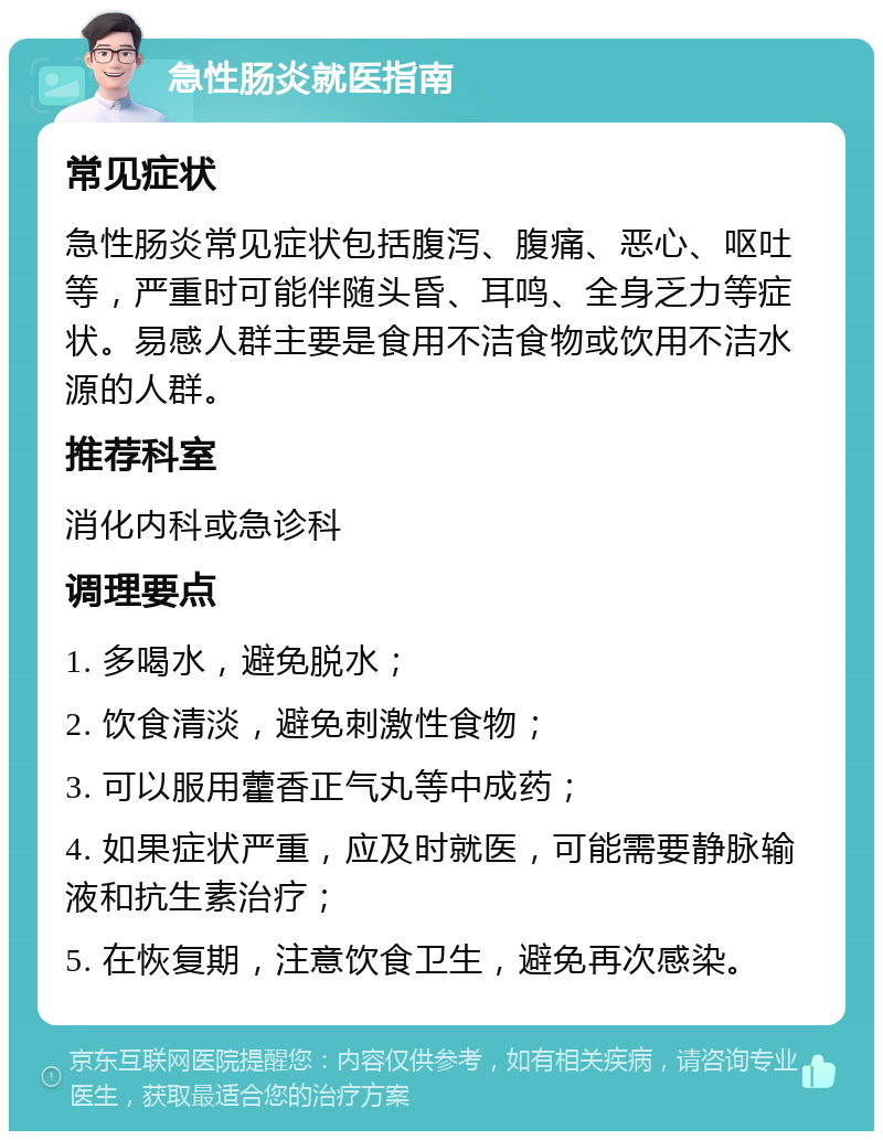 急性肠炎就医指南 常见症状 急性肠炎常见症状包括腹泻、腹痛、恶心、呕吐等，严重时可能伴随头昏、耳鸣、全身乏力等症状。易感人群主要是食用不洁食物或饮用不洁水源的人群。 推荐科室 消化内科或急诊科 调理要点 1. 多喝水，避免脱水； 2. 饮食清淡，避免刺激性食物； 3. 可以服用藿香正气丸等中成药； 4. 如果症状严重，应及时就医，可能需要静脉输液和抗生素治疗； 5. 在恢复期，注意饮食卫生，避免再次感染。