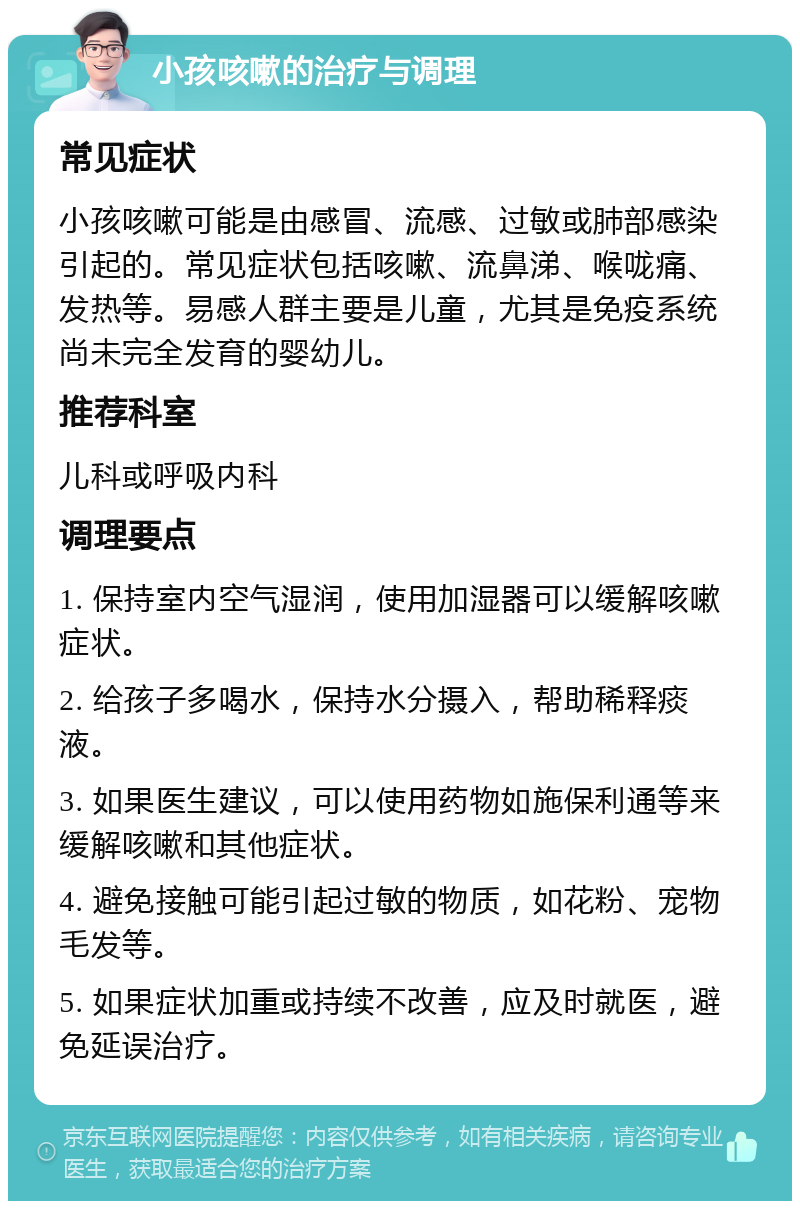 小孩咳嗽的治疗与调理 常见症状 小孩咳嗽可能是由感冒、流感、过敏或肺部感染引起的。常见症状包括咳嗽、流鼻涕、喉咙痛、发热等。易感人群主要是儿童，尤其是免疫系统尚未完全发育的婴幼儿。 推荐科室 儿科或呼吸内科 调理要点 1. 保持室内空气湿润，使用加湿器可以缓解咳嗽症状。 2. 给孩子多喝水，保持水分摄入，帮助稀释痰液。 3. 如果医生建议，可以使用药物如施保利通等来缓解咳嗽和其他症状。 4. 避免接触可能引起过敏的物质，如花粉、宠物毛发等。 5. 如果症状加重或持续不改善，应及时就医，避免延误治疗。