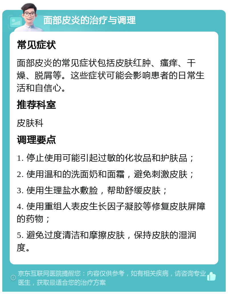 面部皮炎的治疗与调理 常见症状 面部皮炎的常见症状包括皮肤红肿、瘙痒、干燥、脱屑等。这些症状可能会影响患者的日常生活和自信心。 推荐科室 皮肤科 调理要点 1. 停止使用可能引起过敏的化妆品和护肤品； 2. 使用温和的洗面奶和面霜，避免刺激皮肤； 3. 使用生理盐水敷脸，帮助舒缓皮肤； 4. 使用重组人表皮生长因子凝胶等修复皮肤屏障的药物； 5. 避免过度清洁和摩擦皮肤，保持皮肤的湿润度。