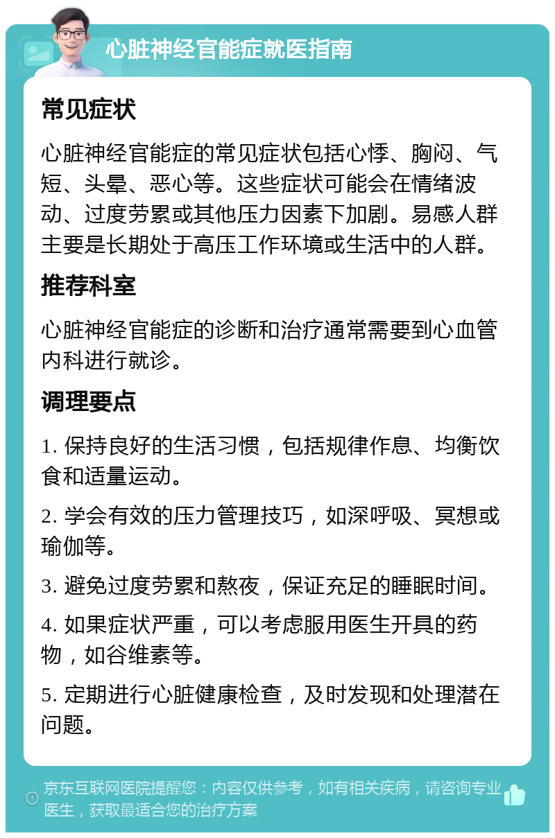 心脏神经官能症就医指南 常见症状 心脏神经官能症的常见症状包括心悸、胸闷、气短、头晕、恶心等。这些症状可能会在情绪波动、过度劳累或其他压力因素下加剧。易感人群主要是长期处于高压工作环境或生活中的人群。 推荐科室 心脏神经官能症的诊断和治疗通常需要到心血管内科进行就诊。 调理要点 1. 保持良好的生活习惯，包括规律作息、均衡饮食和适量运动。 2. 学会有效的压力管理技巧，如深呼吸、冥想或瑜伽等。 3. 避免过度劳累和熬夜，保证充足的睡眠时间。 4. 如果症状严重，可以考虑服用医生开具的药物，如谷维素等。 5. 定期进行心脏健康检查，及时发现和处理潜在问题。