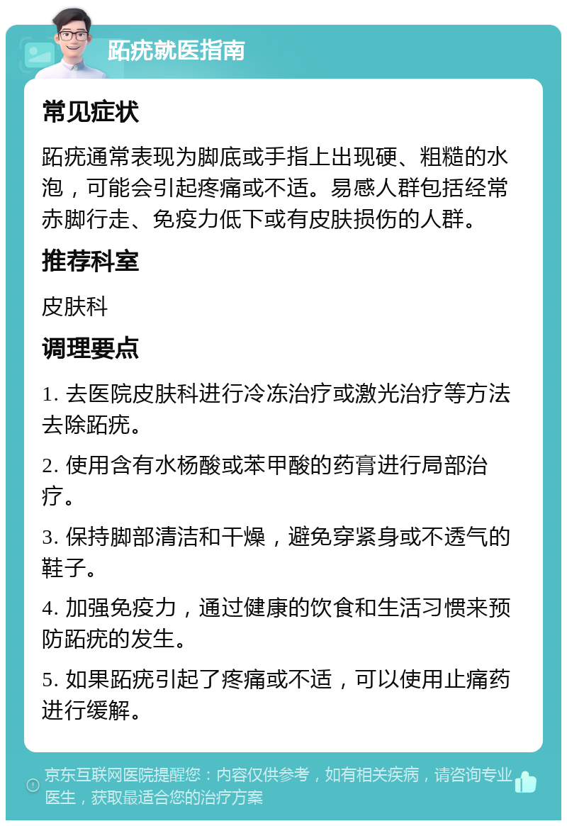 跖疣就医指南 常见症状 跖疣通常表现为脚底或手指上出现硬、粗糙的水泡，可能会引起疼痛或不适。易感人群包括经常赤脚行走、免疫力低下或有皮肤损伤的人群。 推荐科室 皮肤科 调理要点 1. 去医院皮肤科进行冷冻治疗或激光治疗等方法去除跖疣。 2. 使用含有水杨酸或苯甲酸的药膏进行局部治疗。 3. 保持脚部清洁和干燥，避免穿紧身或不透气的鞋子。 4. 加强免疫力，通过健康的饮食和生活习惯来预防跖疣的发生。 5. 如果跖疣引起了疼痛或不适，可以使用止痛药进行缓解。