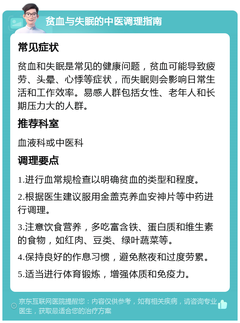 贫血与失眠的中医调理指南 常见症状 贫血和失眠是常见的健康问题，贫血可能导致疲劳、头晕、心悸等症状，而失眠则会影响日常生活和工作效率。易感人群包括女性、老年人和长期压力大的人群。 推荐科室 血液科或中医科 调理要点 1.进行血常规检查以明确贫血的类型和程度。 2.根据医生建议服用金盖克养血安神片等中药进行调理。 3.注意饮食营养，多吃富含铁、蛋白质和维生素的食物，如红肉、豆类、绿叶蔬菜等。 4.保持良好的作息习惯，避免熬夜和过度劳累。 5.适当进行体育锻炼，增强体质和免疫力。