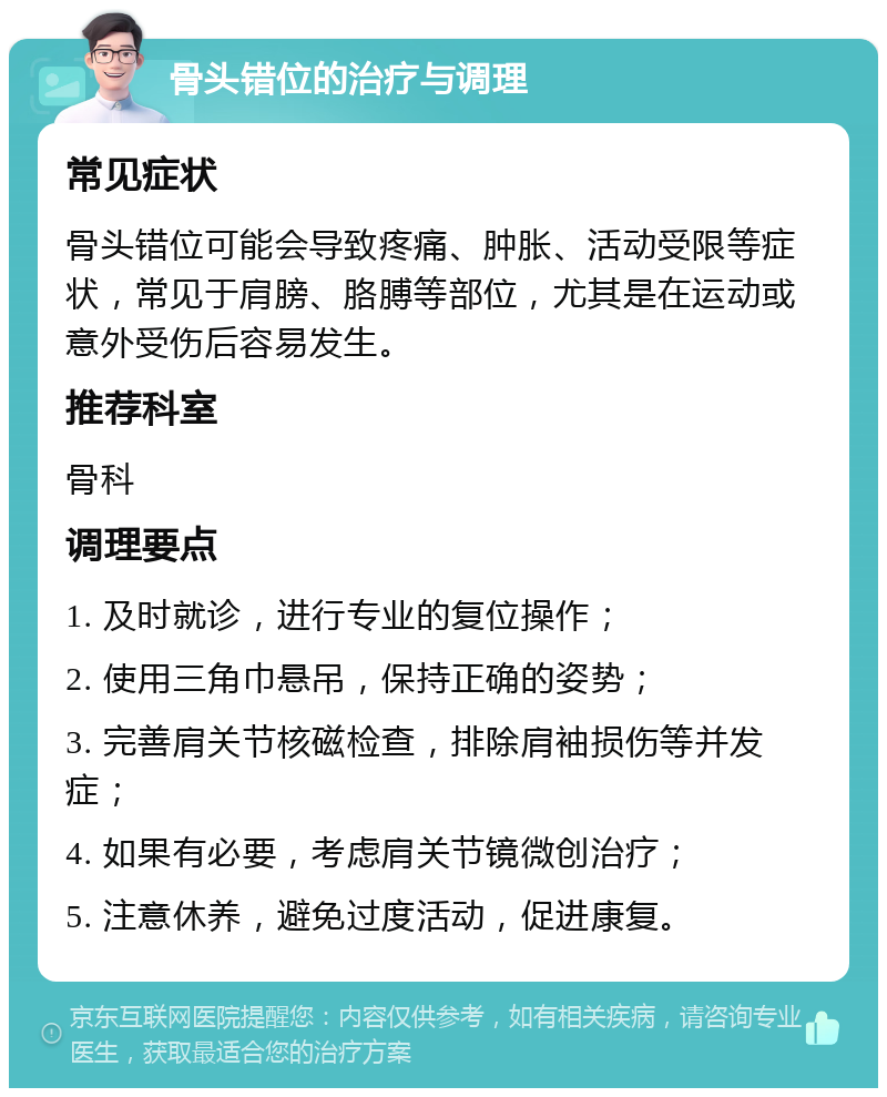 骨头错位的治疗与调理 常见症状 骨头错位可能会导致疼痛、肿胀、活动受限等症状，常见于肩膀、胳膊等部位，尤其是在运动或意外受伤后容易发生。 推荐科室 骨科 调理要点 1. 及时就诊，进行专业的复位操作； 2. 使用三角巾悬吊，保持正确的姿势； 3. 完善肩关节核磁检查，排除肩袖损伤等并发症； 4. 如果有必要，考虑肩关节镜微创治疗； 5. 注意休养，避免过度活动，促进康复。