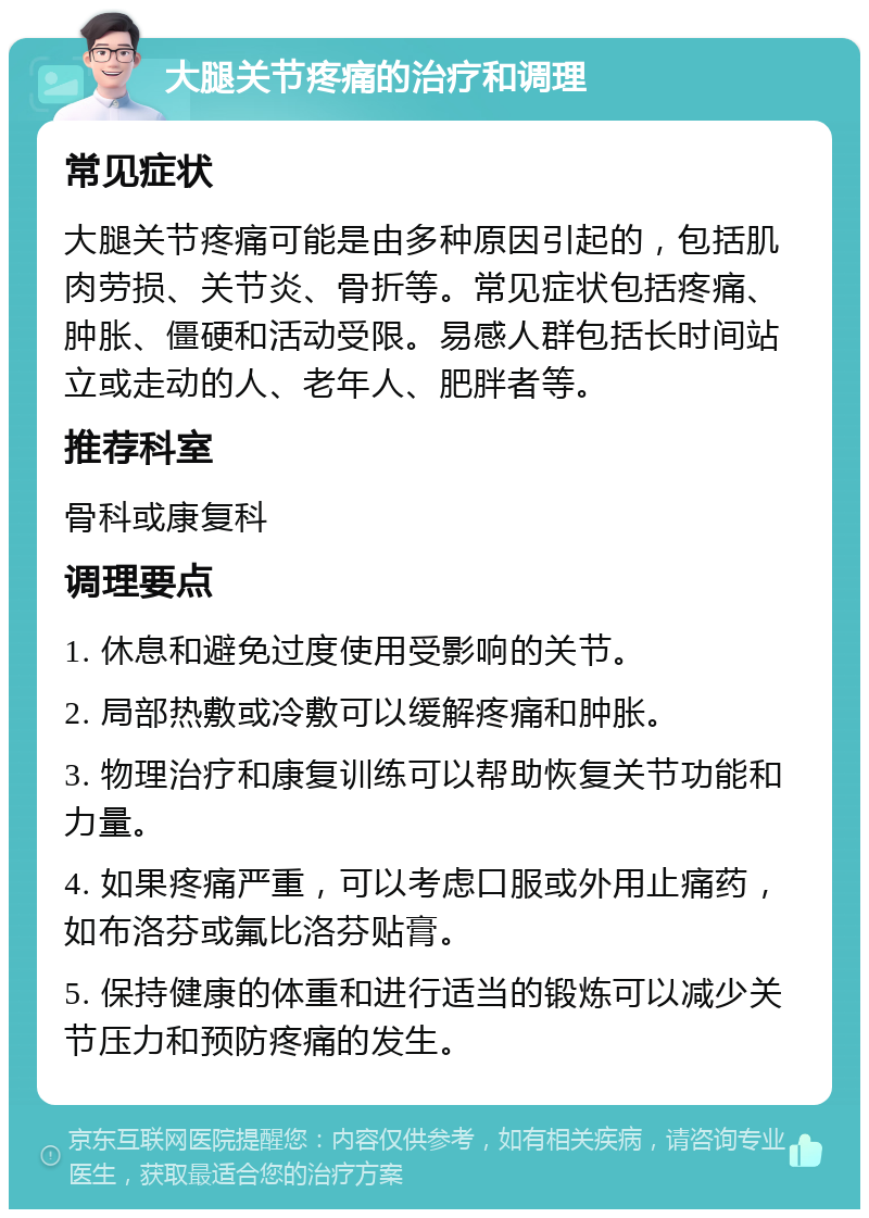 大腿关节疼痛的治疗和调理 常见症状 大腿关节疼痛可能是由多种原因引起的，包括肌肉劳损、关节炎、骨折等。常见症状包括疼痛、肿胀、僵硬和活动受限。易感人群包括长时间站立或走动的人、老年人、肥胖者等。 推荐科室 骨科或康复科 调理要点 1. 休息和避免过度使用受影响的关节。 2. 局部热敷或冷敷可以缓解疼痛和肿胀。 3. 物理治疗和康复训练可以帮助恢复关节功能和力量。 4. 如果疼痛严重，可以考虑口服或外用止痛药，如布洛芬或氟比洛芬贴膏。 5. 保持健康的体重和进行适当的锻炼可以减少关节压力和预防疼痛的发生。