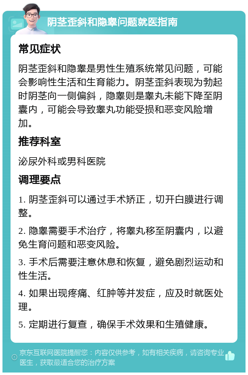 阴茎歪斜和隐睾问题就医指南 常见症状 阴茎歪斜和隐睾是男性生殖系统常见问题，可能会影响性生活和生育能力。阴茎歪斜表现为勃起时阴茎向一侧偏斜，隐睾则是睾丸未能下降至阴囊内，可能会导致睾丸功能受损和恶变风险增加。 推荐科室 泌尿外科或男科医院 调理要点 1. 阴茎歪斜可以通过手术矫正，切开白膜进行调整。 2. 隐睾需要手术治疗，将睾丸移至阴囊内，以避免生育问题和恶变风险。 3. 手术后需要注意休息和恢复，避免剧烈运动和性生活。 4. 如果出现疼痛、红肿等并发症，应及时就医处理。 5. 定期进行复查，确保手术效果和生殖健康。