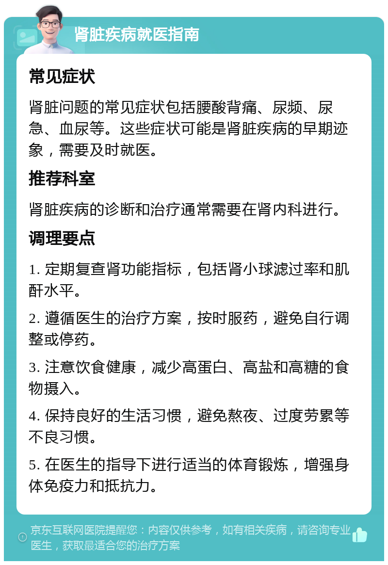 肾脏疾病就医指南 常见症状 肾脏问题的常见症状包括腰酸背痛、尿频、尿急、血尿等。这些症状可能是肾脏疾病的早期迹象，需要及时就医。 推荐科室 肾脏疾病的诊断和治疗通常需要在肾内科进行。 调理要点 1. 定期复查肾功能指标，包括肾小球滤过率和肌酐水平。 2. 遵循医生的治疗方案，按时服药，避免自行调整或停药。 3. 注意饮食健康，减少高蛋白、高盐和高糖的食物摄入。 4. 保持良好的生活习惯，避免熬夜、过度劳累等不良习惯。 5. 在医生的指导下进行适当的体育锻炼，增强身体免疫力和抵抗力。