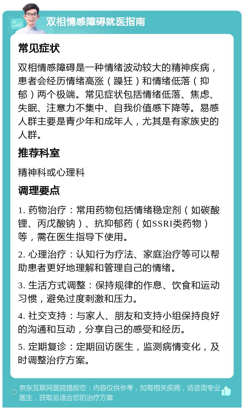 双相情感障碍就医指南 常见症状 双相情感障碍是一种情绪波动较大的精神疾病，患者会经历情绪高涨（躁狂）和情绪低落（抑郁）两个极端。常见症状包括情绪低落、焦虑、失眠、注意力不集中、自我价值感下降等。易感人群主要是青少年和成年人，尤其是有家族史的人群。 推荐科室 精神科或心理科 调理要点 1. 药物治疗：常用药物包括情绪稳定剂（如碳酸锂、丙戊酸钠）、抗抑郁药（如SSRI类药物）等，需在医生指导下使用。 2. 心理治疗：认知行为疗法、家庭治疗等可以帮助患者更好地理解和管理自己的情绪。 3. 生活方式调整：保持规律的作息、饮食和运动习惯，避免过度刺激和压力。 4. 社交支持：与家人、朋友和支持小组保持良好的沟通和互动，分享自己的感受和经历。 5. 定期复诊：定期回访医生，监测病情变化，及时调整治疗方案。