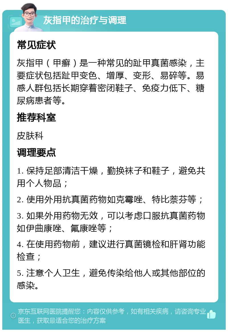 灰指甲的治疗与调理 常见症状 灰指甲（甲癣）是一种常见的趾甲真菌感染，主要症状包括趾甲变色、增厚、变形、易碎等。易感人群包括长期穿着密闭鞋子、免疫力低下、糖尿病患者等。 推荐科室 皮肤科 调理要点 1. 保持足部清洁干燥，勤换袜子和鞋子，避免共用个人物品； 2. 使用外用抗真菌药物如克霉唑、特比萘芬等； 3. 如果外用药物无效，可以考虑口服抗真菌药物如伊曲康唑、氟康唑等； 4. 在使用药物前，建议进行真菌镜检和肝肾功能检查； 5. 注意个人卫生，避免传染给他人或其他部位的感染。