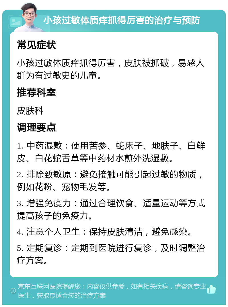 小孩过敏体质痒抓得厉害的治疗与预防 常见症状 小孩过敏体质痒抓得厉害，皮肤被抓破，易感人群为有过敏史的儿童。 推荐科室 皮肤科 调理要点 1. 中药湿敷：使用苦参、蛇床子、地肤子、白鲜皮、白花蛇舌草等中药材水煎外洗湿敷。 2. 排除致敏原：避免接触可能引起过敏的物质，例如花粉、宠物毛发等。 3. 增强免疫力：通过合理饮食、适量运动等方式提高孩子的免疫力。 4. 注意个人卫生：保持皮肤清洁，避免感染。 5. 定期复诊：定期到医院进行复诊，及时调整治疗方案。