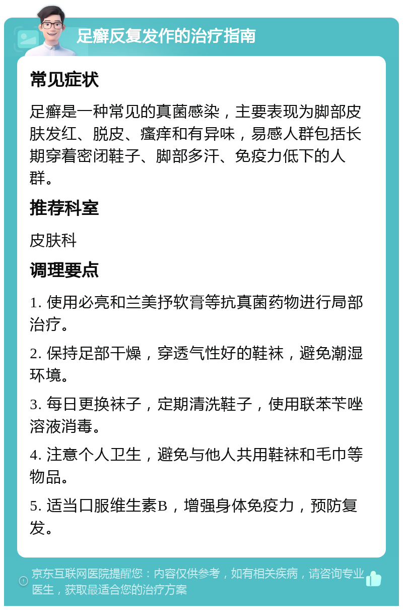 足癣反复发作的治疗指南 常见症状 足癣是一种常见的真菌感染，主要表现为脚部皮肤发红、脱皮、瘙痒和有异味，易感人群包括长期穿着密闭鞋子、脚部多汗、免疫力低下的人群。 推荐科室 皮肤科 调理要点 1. 使用必亮和兰美抒软膏等抗真菌药物进行局部治疗。 2. 保持足部干燥，穿透气性好的鞋袜，避免潮湿环境。 3. 每日更换袜子，定期清洗鞋子，使用联苯苄唑溶液消毒。 4. 注意个人卫生，避免与他人共用鞋袜和毛巾等物品。 5. 适当口服维生素B，增强身体免疫力，预防复发。