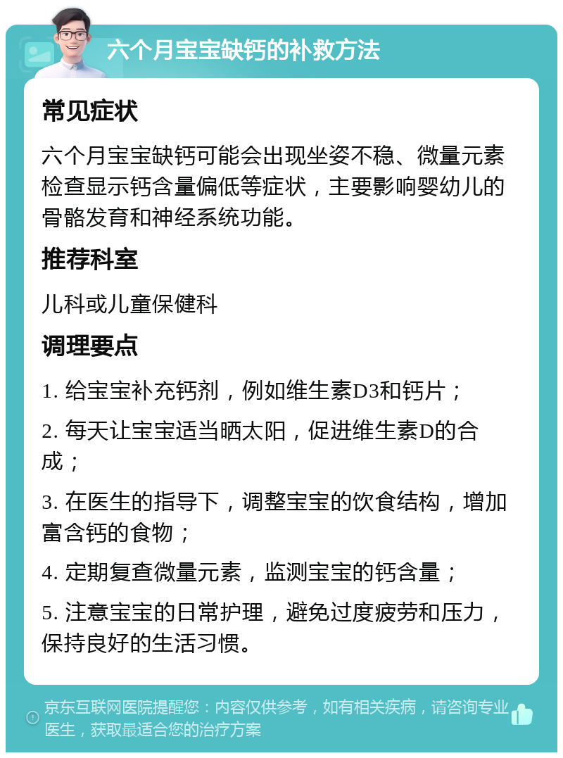 六个月宝宝缺钙的补救方法 常见症状 六个月宝宝缺钙可能会出现坐姿不稳、微量元素检查显示钙含量偏低等症状，主要影响婴幼儿的骨骼发育和神经系统功能。 推荐科室 儿科或儿童保健科 调理要点 1. 给宝宝补充钙剂，例如维生素D3和钙片； 2. 每天让宝宝适当晒太阳，促进维生素D的合成； 3. 在医生的指导下，调整宝宝的饮食结构，增加富含钙的食物； 4. 定期复查微量元素，监测宝宝的钙含量； 5. 注意宝宝的日常护理，避免过度疲劳和压力，保持良好的生活习惯。