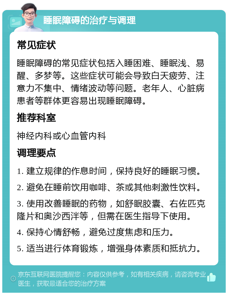 睡眠障碍的治疗与调理 常见症状 睡眠障碍的常见症状包括入睡困难、睡眠浅、易醒、多梦等。这些症状可能会导致白天疲劳、注意力不集中、情绪波动等问题。老年人、心脏病患者等群体更容易出现睡眠障碍。 推荐科室 神经内科或心血管内科 调理要点 1. 建立规律的作息时间，保持良好的睡眠习惯。 2. 避免在睡前饮用咖啡、茶或其他刺激性饮料。 3. 使用改善睡眠的药物，如舒眠胶囊、右佐匹克隆片和奥沙西泮等，但需在医生指导下使用。 4. 保持心情舒畅，避免过度焦虑和压力。 5. 适当进行体育锻炼，增强身体素质和抵抗力。