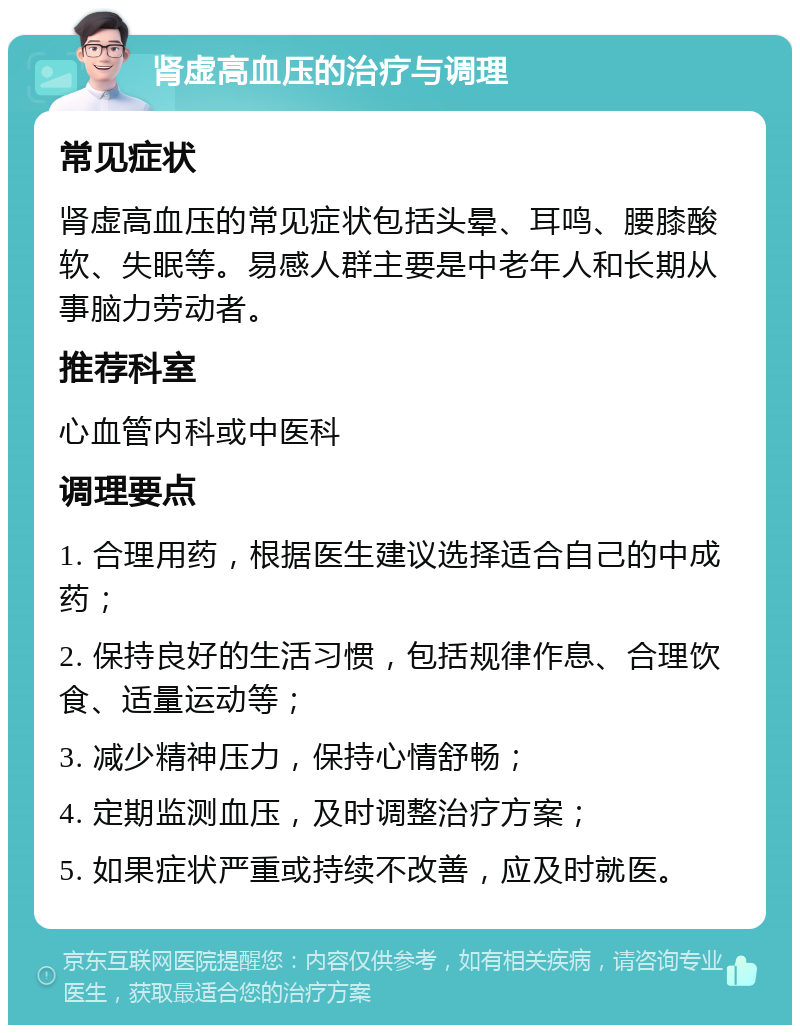 肾虚高血压的治疗与调理 常见症状 肾虚高血压的常见症状包括头晕、耳鸣、腰膝酸软、失眠等。易感人群主要是中老年人和长期从事脑力劳动者。 推荐科室 心血管内科或中医科 调理要点 1. 合理用药，根据医生建议选择适合自己的中成药； 2. 保持良好的生活习惯，包括规律作息、合理饮食、适量运动等； 3. 减少精神压力，保持心情舒畅； 4. 定期监测血压，及时调整治疗方案； 5. 如果症状严重或持续不改善，应及时就医。